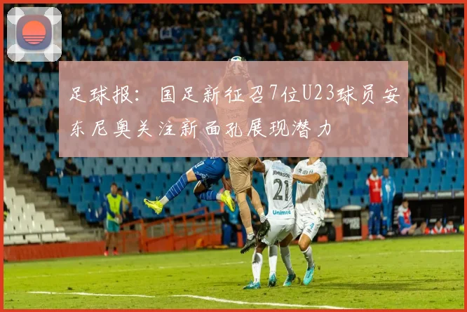 足球报：国足新征召7位U23球员安东尼奥关注新面孔展现潜力