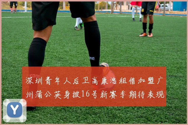 深圳青年人后卫高康浩租借加盟广州蒲公英身披16号新赛季期待表现
