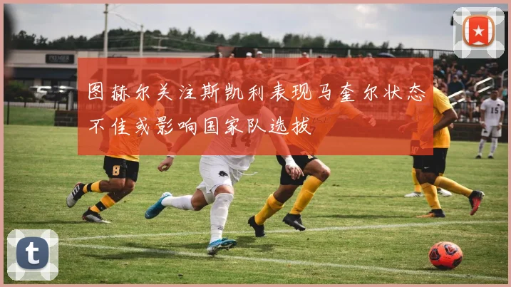 图赫尔关注斯凯利表现马奎尔状态不佳或影响国家队选拔