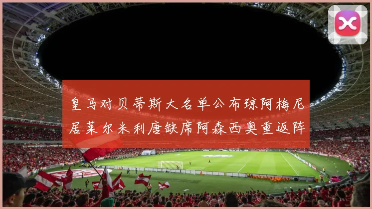 皇马对贝蒂斯大名单公布琼阿梅尼居莱尔米利唐缺席阿森西奥重返阵容