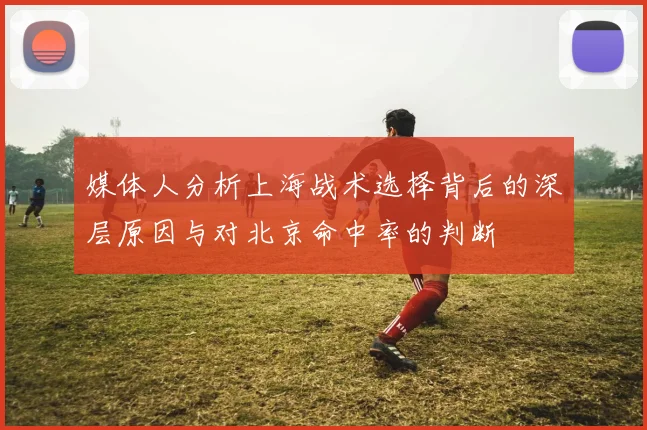 媒体人分析上海战术选择背后的深层原因与对北京命中率的判断