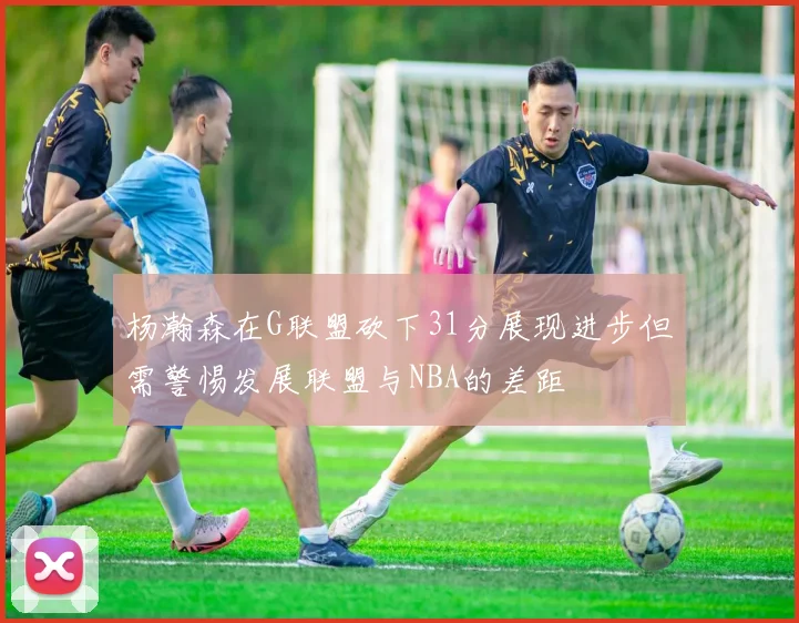 杨瀚森在G联盟砍下31分展现进步但需警惕发展联盟与NBA的差距