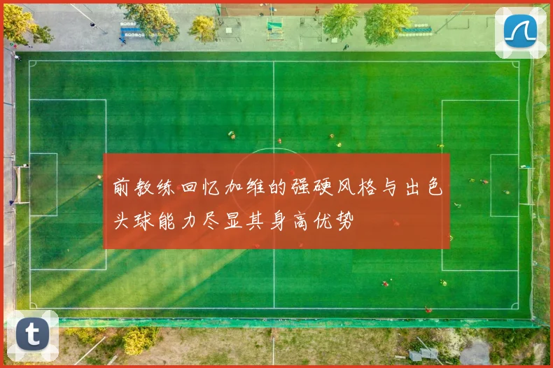 前教练回忆加维的强硬风格与出色头球能力尽显其身高优势