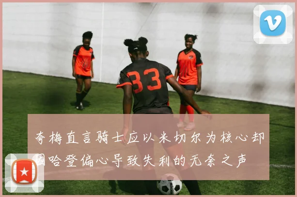 夸梅直言骑士应以米切尔为核心却因哈登偏心导致失利的无奈之声